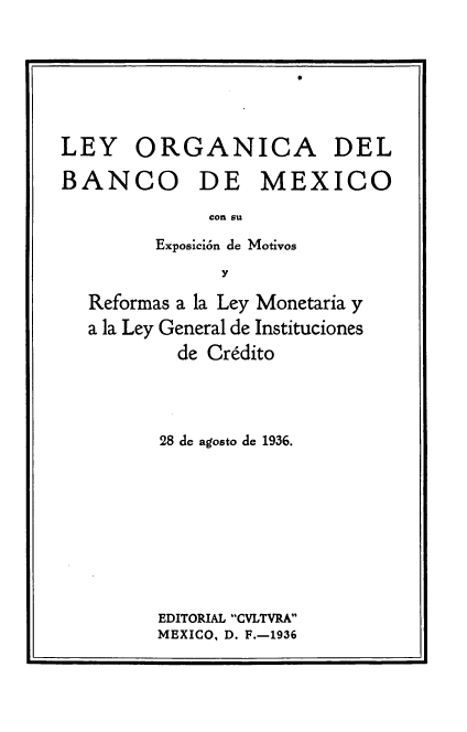 handle is hein.cow/lobmx0001 and id is 1 raw text is: 






LEY ORGANICA DEL

BANCO DE MEXICO
              con su
         Exposición de Motivos
               y
   Reformas a la Ley Monetaria y
   a la Ley General de Instituciones
           de Crédito



         28 de agosto de 1936.








         EDITORIAL CVLTVRA
         MEXICO, D. F.-1936


