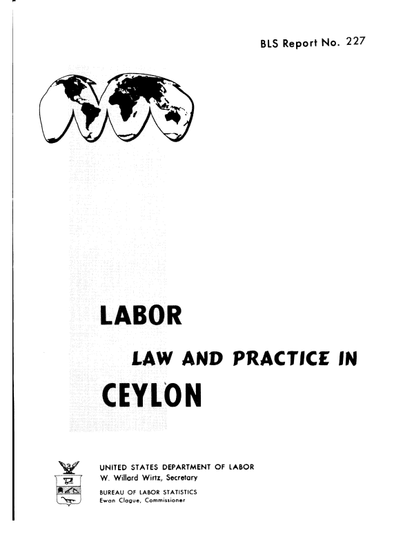 handle is hein.cow/lrlwadpce0001 and id is 1 raw text is: 


BLS Report No. 227


LABOR



     LAW AND PRACTICE IN



CEYLON





UNITED STATES DEPARTMENT OF LABOR
W. Willard Wirtz, Secretary
BUREAU OF LABOR STATISTICS
Ewan Clogue, Commissioner



