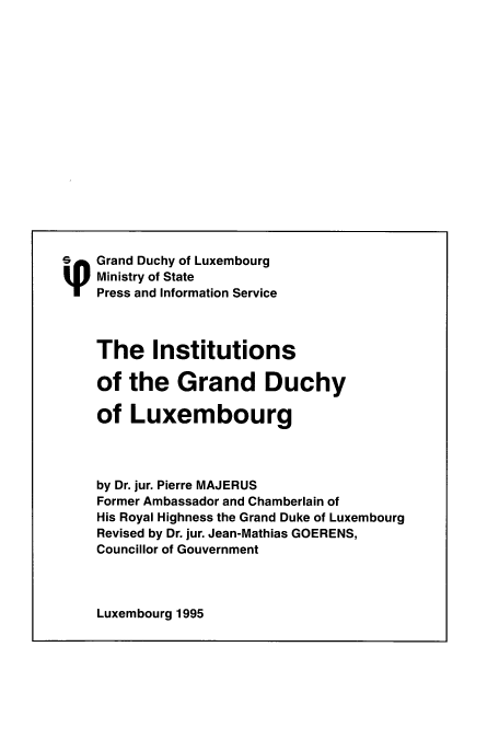 handle is hein.cow/luxgrandduchy0001 and id is 1 raw text is: Grand Duchy of Luxembourg
Ministry of State
Press and Information Service
The Institutions
of the Grand Duchy
of Luxembourg
by Dr. jur. Pierre MAJERUS
Former Ambassador and Chamberlain of
His Royal Highness the Grand Duke of Luxembourg
Revised by Dr. jur. Jean-Mathias GOERENS,
Councillor of Gouvernment

Luxembourg 1995


