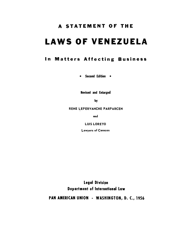 handle is hein.cow/lvemaa0001 and id is 1 raw text is: A STATEMENT OF THE

LAWS OF VENEZUELA

In Matters Affecting

*  Second Edition

Business

*

Revised and Enlarged
by
RENE LEPERVANCHE PARPARCEN
and
LUIS LORETO
Lawyers of Caracas

Legal Division
Department of International Low
PAN AMERICAN UNION - WASHINGTON, D. C., 1956


