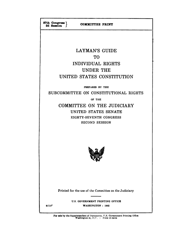 handle is hein.cow/lymgd0001 and id is 1 raw text is: 





87th Congress  
2d Session


COMMITTEE PRINT


        LAYMAN'S GUIDE

                 TO

       INDIVIDUAL RIGHTS

           UNDER THE

UNITED STATES CONSTITUTION


                  PREPAR2M BY THE

SUBCOMMITTEE ON CONSTITUTIONAL RIGHTS

                     OF THE

     COMMITTEE ON THE JUDICIARY

           UNITED STATES SENATE
           EIGHTY-SEVENTH CONGRESS
                SECOND SESSION


17l200


Printed for the use of the Committee on the Judiciary


       U.S. GOVERNMENT PRINTING OFFICE
            WASHINGTON : 1962


For sale by the Superintendent of Documents, U.S. Government Printing Office
           Washington 25, D.C'. - Price 15 cents



