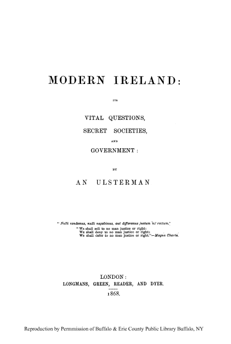 handle is hein.cow/mireviq0001 and id is 1 raw text is: MODERN IRELAND:
ITS
VITAL QUESTIONS,

SECRET SOCIETIES,
AND
GOVERNMENT:

AN ULSTERMAN
Nulli rendemus, nulli negabimus, aut differemus justum 'vO rectum.'
We shall sell to no man justice or right:
We shall deny to no man justice or right:
We shall defer to no man justice or right.-Magna Charta.
LONDON:
LONGMANS, GREEN, READER, AND DYER.
i868.

Reproduction by Permmission of Buffalo & Erie County Public Library Buffalo, NY


