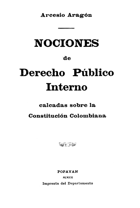 handle is hein.cow/nocio0001 and id is 1 raw text is: Arcesio Arag6n

NOCIONES
-de
Derecho Publico
Interno
calcadas sobre la
Constituci6n Colombiana
POPAYAN
MCMXXI

Imprenta del Departamento



