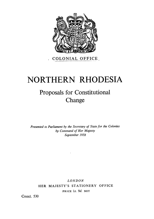 handle is hein.cow/norhodcc0001 and id is 1 raw text is: , COLONIAL OFFICE.
NORTHERN RHODESIA
Proposals for Constitutional
Change
Presented to Parliament by the Secretary of State for the Colonies
by Command of Her Majesty
September 1958
LONDON
HER MAJESTY'S STATIONERY OFFICE
PRICE Is. 9d. NET
Cmnd. 530


