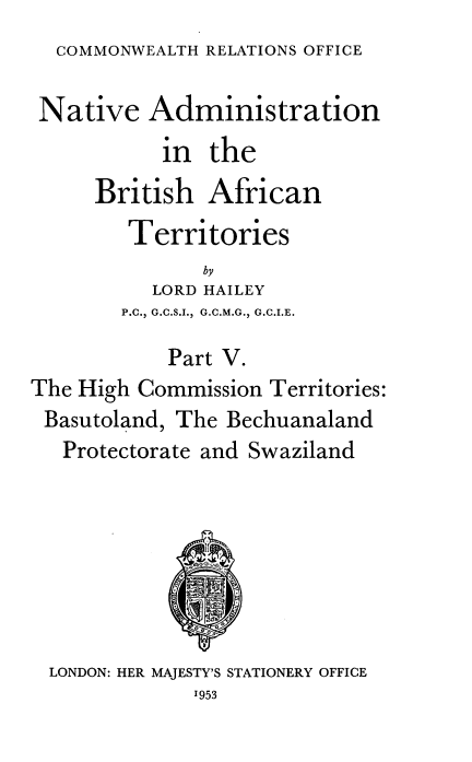 handle is hein.cow/nvanbhant0005 and id is 1 raw text is: 
  COMMONWEALTH RELATIONS OFFICE

  Native  Administration
           in  the
     British   African
        Territories
               by
          LORD HAILEY
        P.C., G.C.S.I., G.C.M.G., G.C.I.E.

            Part V.
The High Commission Territories:
Basutoland, The Bechuanaland
   Protectorate and Swaziland







   LONDON: HER MAJESTY'S STATIONERY OFFICE
              1953



