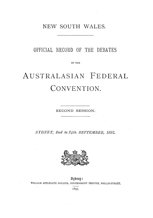 handle is hein.cow/nwsthwa0001 and id is 1 raw text is: NEW SOUTH WALES.

OFFICIAL RECORD OF THE

DEBATES

OF THE

AUSTRALASIAN FEDERAL
CONVENTION.
SECOND SESSION.
BSYD,.EY, 2nd to 24h SEPTEMBER, 1897.
WILLIAM APPLEGATE GULLICK, GOVERNMENT PRINTER, PHILLIP-STREET.
1897.


