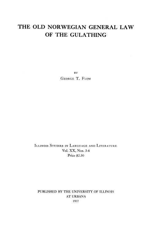 handle is hein.cow/oldnorwg0001 and id is 1 raw text is: 





THE OLD NORWEGIAN GENERAL LAW

           OF THE GULATHING









                      BY
                 GEORGE T. FLOM
















      ILLINOIS STUDIES IN LANGUAGE AND LITERATURE
                 Vol. XX, Nos. 3-4
                   Price $2.50








        PUBLISHED BY THE UNIVERSITY OF ILLINOIS
                   AT URBANA
                     1937


