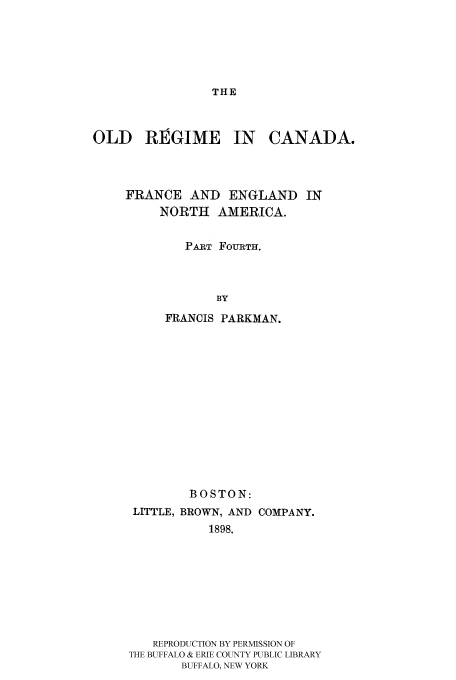 handle is hein.cow/oregicaf0001 and id is 1 raw text is: THE

OLD REGIME IN CANADA.
FRANCE AND ENGLAND IN
NORTH AMERICA.
PART FOURTH.
BY
FRANCIS PARKMAN.

BOSTON:
LITTLE, BROWN, AND COMPANY.
1898.
REPRODUCTION BY PERMISSION OF
THE BUFFALO & ERIE COUNTY PUBLIC LIBRARY
BUFFALO, NEW YORK


