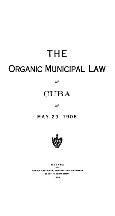 handle is hein.cow/orgmulba0001 and id is 1 raw text is: 













               THE



ORGANIC MUNICIPAL LAW


                  OF


              CUBA


                  OF


MAY   29


1908.


       HAVANA
RAMBLA AND BOUZA. PRINTERS AND STATIONERS.
     33 AND 35 OBISPO STREET.
         1908.



