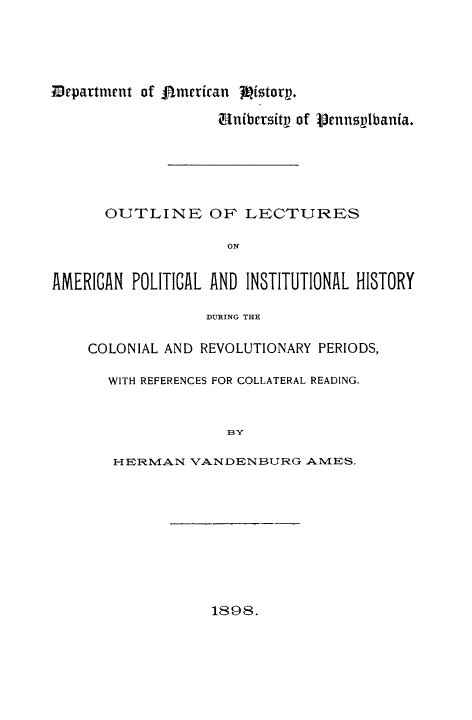 handle is hein.cow/oulecduco0001 and id is 1 raw text is: Department of Dmerian fittorq.
UnibcrsitV of VennsVIbania.
OUTLINE OF LECTURES
ON
AMERICAN POLITICAL AND INSTITUTIONAL HISTORY
DURING THE
COLONIAL AND REVOLUTIONARY PERIODS,
WITH REFERENCES FOR COLLATERAL READING.
BY
HERM.AN VANDENBURG AMES.

1898.


