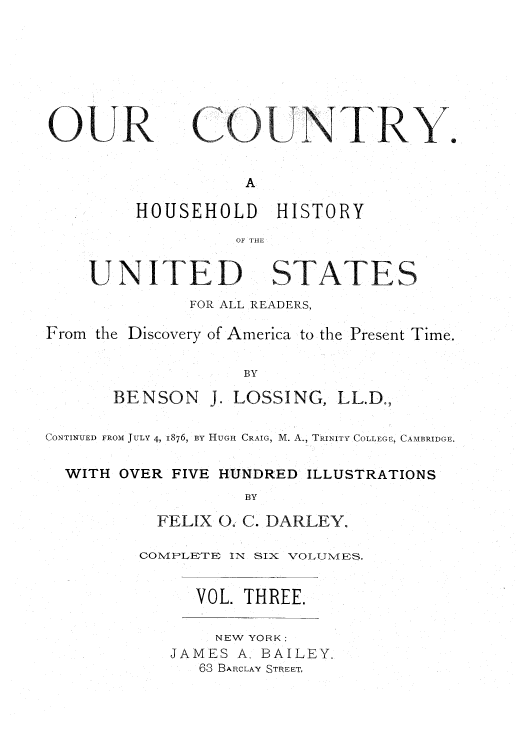 handle is hein.cow/ourcnry0003 and id is 1 raw text is: OUR

C NTRY

A
HOUSEHOLD HISTORY
OF THE

UNITED

STATES

FOR ALL READERS,
From the Discovery of America to the Present Time.
BY

BENSON

J. LOSSING, LL.D.,

CONTINUED FROM JULY 4, 1876, BY HUGH CRAIG, M. A., TRINITY COLLEGE, CAMBRIDGE.
WITH OVER FIVE HUNDRED ILLUSTRATIONS
BY
FELIX 0. C. DARLEY.

CO1MPLETE IN SIX VOLUMES.
VOL. THREE.

NEW YORK:
JAMES A, BAILEY.
63 BARCLAY STREET,



