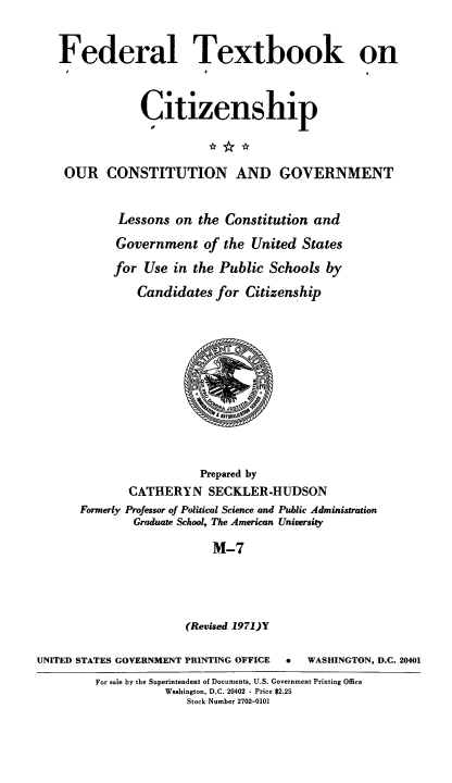 handle is hein.cow/ourcong0019 and id is 1 raw text is: Federal Textbook on
Citizenship
OUR CONSTITUTION AND GOVERNMENT
Lessons on the Constitution and
Government of the United States
for Use in the Public Schools by
Candidates for Citizenship
Prepared by
CATHERYN SECKLER-HUDSON
Formerly Professor of Political Science and Public Administration
Graduate School, The American University
M-7
(Revised 1971)Y
UNITED STATES GOVERNMENT PRINTING OFFICE  *  WASHINGTON, D.C. 20401
For sale by the Superintendent of Documents, U.S. Government Printing Office
Washington, D.C. 20402 - Price $2.25
Stock Number 2702-0101


