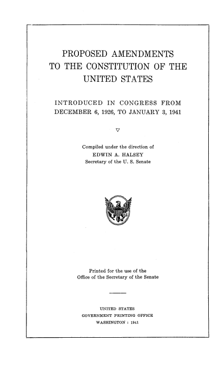 handle is hein.cow/pacusicdc0001 and id is 1 raw text is: 








    PROPOSED AMENDMENTS

TO THE CONSTITUTION OF THE

          UNITED STATES



  INTRODUCED IN CONGRESS FROM
  DECEMBER 6, 1926, TO JANUARY 3, 1941


                   V


         Compiled under the direction of
            EDWIN A. HALSEY
          Secretary of the U. S. Senate


   Printed for the use of the
Office of the Secretary of the Senate





      UNITED STATES
 GOVERNMENT PRINTING OFFICE
     WASHINGTON : 1941


