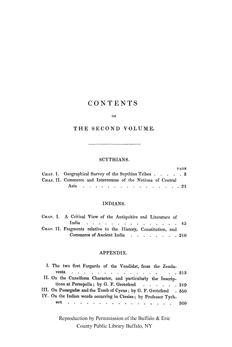 handle is hein.cow/pantiqu0002 and id is 1 raw text is: CONTENTS
OF
THE SECOND VOLUME.
SCYTHIANS.
PACE
CHAP. I. Geographical Survey of the Scythian Tribes  3.....3
CHAP. 11. Commerce and Intercourse of the Nations of Central
Asia .......      ................        21
INDIANS.
CHAP. I. A Critical View of the Antiquities and Literature of
India .....     ...............            45
CHAP. II. Fragments relative to the History, Constitution, and
Commerce of Ancient India ...  ........     210
APPENDIX.
I. The two first Fargards of the Vendidat, from the Zenda-
vesta .....      ..............           .  . 313
II. On the Cuneiform Character, and particularly the Inscrip-
tions at Persepolis ; by G. F. Grotefend .. ......  319
III. On Pasargade and the Tomb of Cyrus; by G. F. Grotefend  . 350
IV. On the Indian words occurring in Ctesias; by Professor Tych-
sen ......      .................              360
Reproduction by Permmission of the Buffalo & Erie
County Public Library Buffalo, NY


