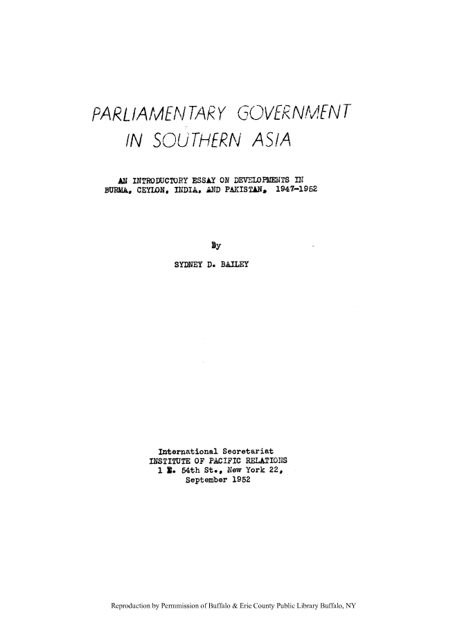 handle is hein.cow/pargbur0001 and id is 1 raw text is: PARLIAMEN TARY GOVER

IN SOUTHERN

NMEN T

ASIA

AN INTRODUCTORY ESSAY ON DEVELOPMENTS IN1
BURMi, CEYION, INDIA, AND PAKISTAN, 1947-1962
By
SYDNEY D. BAILEY
International Seoretariat
INSTITUTE OF PACIFIC RELATIONS
1 3. 54th St., New York 22,
September 1952

Reproduction by Permnmission of Buffalo & Erie County Public Library Buffalo, NY


