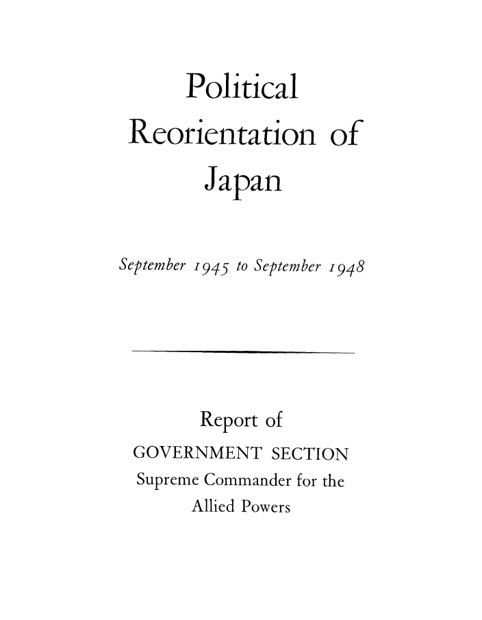 handle is hein.cow/plreojas0002 and id is 1 raw text is: 


      Political

 Reorientation of

        Japan


September 1945 to September -948


      Report of
GOVERNMENT SECTION
Supreme Commander for the
      Allied Powers


