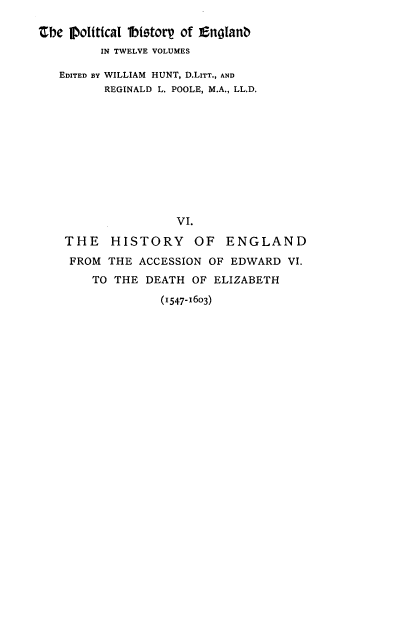 handle is hein.cow/pltjengld0006 and id is 1 raw text is: ahe mIoltical 1btstorp of Englanb
IN TWELVE VOLUMES
EDITED BY WILLIAM HUNT, D.LITT., AND
REGINALD L. POOLE, M.A., LL.D.
VI.
THE HISTORY OF ENGLAND
FROM THE ACCESSION OF EDWARD VI.
TO THE DEATH OF ELIZABETH

(1547-1603)


