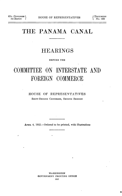 handle is hein.cow/pnmacnlhr0001 and id is 1 raw text is: 




62d CONGRESS9
2'cl Session


HOUSE OF REPRESENTATIVES


J DOCUMENT
lNo. (580


    THE PANAMA CANAL






              HEARINGS


                  BEFORE THE



COMMITTEE ON INTERSTATE AND


         FOREIGN COMMERCE




       HOUSE   OF REPRESENTATIVES
         SIXTY-SECOND CONGRESS, SECOND SESSION









     ArIL 4, 1912.-Ordered to be printed, with illustrations

















                 WASHINGTON
            GOVERNMENT PRINTING OFFICE
                     1912


4



