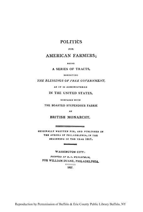 handle is hein.cow/pofarmb0001 and id is 1 raw text is: POLITICS
FOR
AMERICAN FARMERS;
BEING

A SERIES OF TRACTS,
EXHIBITING
THE BLESSINGS OF FREE GOVERNMENT,
AS IT IS ADMINISTERED
IN THE UNITED STATES,
COMPARED WITH
THE BOASTED STUPENDOUS FABRIC
OF
BRITISH MONARCHY.
ORIGINALLY WRITTEN FOR, AND PUBLISHED IN
THE AURORA OF PHILADELPHIA IN THE
BEGINNING OF THE YEAR 1807.
WASHINGTON CITY:
PRINED BT R. C. WEIGH7WfAN,
FOR WILLIAM DUANE, PHILADELPHIA.
1807.

Reproduction by Permmission of Buffalo & Erie County Public Library Buffalo, NY


