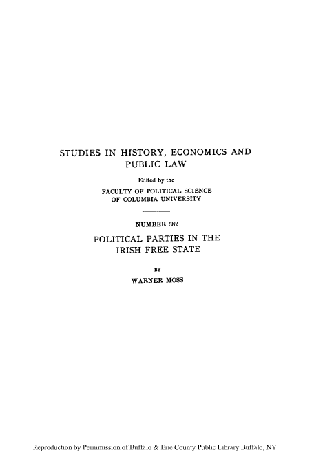 handle is hein.cow/poparfre0001 and id is 1 raw text is: STUDIES IN HISTORY, ECONOMICS AND
PUBLIC LAW
Edited by the
FACULTY OF POLITICAL SCIENCE
OF COLUMBIA UNIVERSITY
NUMBER 382
POLITICAL PARTIES IN THE
IRISH FREE STATE
BY
WARNER MOSS

Reproduction by Permnmission of Buffalo & Erie County Public Library Buffalo, NY


