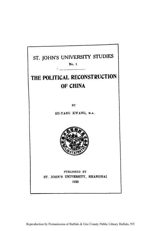 handle is hein.cow/porchi0001 and id is 1 raw text is: ST. JOHN'S UNIVERSITY STUDIES
No. 1
THE POLITICAL RECONSTRUCTION
OF CHINA
BY
EU-YANG KWANG, M.A.

PUBLISHED BY
ST. JOHN'S UNIVERSITY, SHANGHAI
1922

Reproduction by Permmission of Buffalo & Erie County Public Library Buffalo, NY

I


