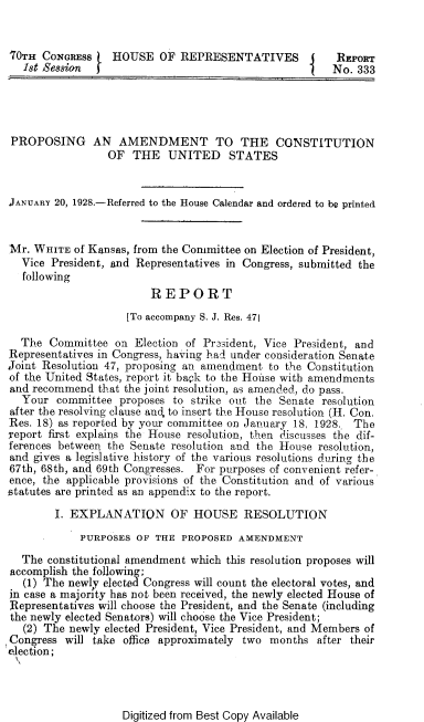 handle is hein.cow/ppadmtcst0001 and id is 1 raw text is: 


70TH  CONGRESS    HOUSE   OF REPRESENTATIVES       J   REPORT
   18t .Session                                    t   No. 333




PROPOSING AN AMENDMENT TO THE CONSTITUTION
                 OF  THE   UNITED STATES


JANUARY 20, 1928.-Referred to the House Calendar and ordered to be printed


Mr. WHITE  of Kansas, from the Committee on Election of President,
  Vice President, and Representatives in Congress, submitted the
  following
                        REPORT
                    [To accompany S. J. Res. 471

  The  Committee  on Election of Prasident, Vice President, and
Representatives in Congress, having had under consideration Senate
Joint Resolution 47, proposing an amendment to the Constitution
of the United States, report it bapk to the Honse with amendments
and recommend  that the joint resolution, as amended, do pass.
  Your  committee  proposes to strike out the Senate resolution
after the resolving clause and, to insert the House resolution (H. Con.
Res. 18) as reported by your committee on January 18, 1928.. The
report first explains the House resolution, then discusses the dif-
ferences between the Senate resolution and the House resolution,
and gives a legislative history of the various resolutions during the
67th, 68th, and 69th Congresses. For purposes of convenient refer-
ence, the applicable provisions of the Constitution and of various
statutes are printed as an appendix to the report.

        I. EXPLANATION OF HOUSE RESOLUTION
            PURPOSES  OF THE PROPOSED  AMENDMENT

  The  constitutional amendment which this resolution proposes will
accomplish the following;
   (1) The newly elected Congress will count the electoral votes, and
in case a majority has not been received, the newly elected House of
Representatives will choose the President, and the Senate (including
the newly elected Senators) will choose the Vice President;
   (2) The newly elected President, Vice President, and Members of
Congress  will take office approximately two months after their
election;


Digitized from Best Copy Available



