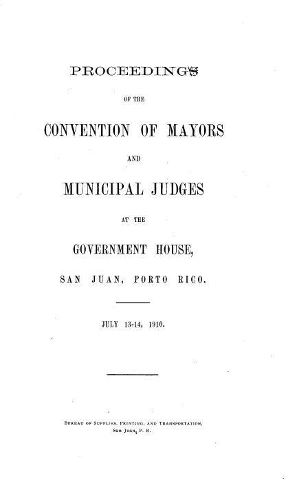 handle is hein.cow/prcvmy0001 and id is 1 raw text is: 






    PROCEEDINGS


             OF THE



CONVENTION OF MAYORS


              AND



   MUNICIPAL JUDGES


             AT THE


     GOVERNMENT HOUSE,


   SAN  JUAN, PORTO   RICO.




          JULY  13-14,  1910.


BUREAU OF SUPPLIES, PRINTING, AND TRANSPORTATION,
        San JuanL P. R.


