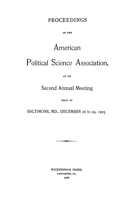 handle is hein.cow/proamsa0002 and id is 1 raw text is: PROCEEDINGS
OF TWE
American

Political Science

Association,

AT ITS

Second Annual Meeting
HFILD AT
BALTIMORE, MD., DECEMBER 26 to 29, I9o5.

WICKERSHAM PRESS,
IANCASTUR, PA.
i906.


