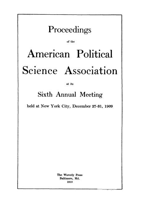 handle is hein.cow/proamsa0006 and id is 1 raw text is: Proceedings
of the
American Political

S
Science

Association

at its

Sixth Annual

Meeting

held at New York City, December 27-81, 1909
The Waverly Press
Baltimore, Md.
1910


