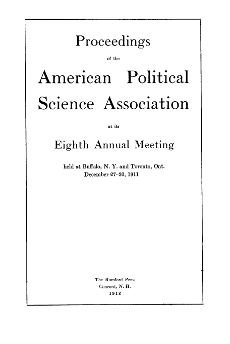 handle is hein.cow/proamsa0008 and id is 1 raw text is: Proceedings
of the

American

Political

Science Association
at its
Eighth Annual Meeting

held at Buffalo, N. Y. and Toronto, Ont.
December 27-30, 1911
The Rumford Press
Concord, N. H.
1919


