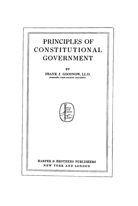 handle is hein.cow/procongo0001 and id is 1 raw text is: PRINCIPLES OF
CONSTITUTIONAL
GOVERNMENT
BY
FRANK J. GOODNOW, LL.D.
PRESawrA JOHNS HOPKms UNIVERSITY

HARPER & BROTHERS PUBLISHERS
NEW YORK AND LONDON


