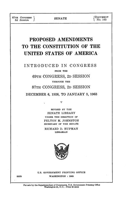 handle is hein.cow/prpamcs0001 and id is 1 raw text is: 




87TH CONGRESS       SENATE            JDOCUMENT
2d  Session jL No. 163






        PROPOSED AMENDMENTS

     TO  THE   CONSTITUTION OF THE

     UNITED STATES OF AMERICA



     INTRODUCED IN CONGRESS
                    FROM THE

          69TH CONGRESS,  2D SESSION
                   THROUGH THE

         87TH CONGRESS,   2D SESSION

       DECEMBER  6, 1926, TO JANUARY 3, 1963


                       V

                  REVISED BY THE
                  SENATE LIBRARY
                UNDER THE DIRECTION OF
                FELTON M. JOHNSTON
                SECRETARY OF THE SENATE


   RICHARD D. HUPMAN
        LIBRARIAN














U.S. GOVERNMENT PRINTING OFFICE
      WASHINGTON : 1963


92679


For sale by the Superintendent of Documents U S Government Printing Office
          Washington 25, D.C. - ]Brice 65 cents


