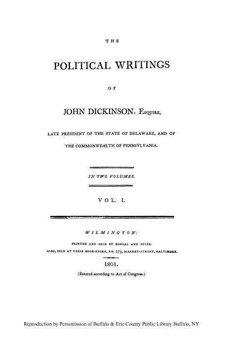 handle is hein.cow/pwjdic0001 and id is 1 raw text is: THE

POLITICAL WRITINGS
OF
JOHN DICKINSON, ESQUIRE,
LATE PRESIDENT OF THE STATE OF DELAWARE, AND OF
THE COMMONWEALTH OF PENNSYLVANIA.
IN TWO VOL UMES.
VOL. 1.
WIL MING T 0 N:
PRINTED AND SOLD BY BONSAL AND NILES.
ALSO, SOLD AT THEIR BOOK-STORE, NO. 173, MARKET-STREET, BALTIMORE.
1801.
(Entered according to Act of Congress.)

Reproduction by Permmission of Buffalo & Erie County Public Library Buffalo, NY


