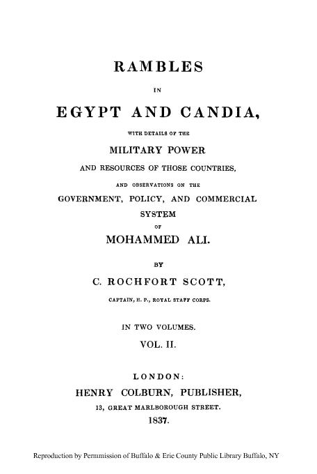 handle is hein.cow/ramegy0002 and id is 1 raw text is: RAMBLES
IN
EGYPT AND CANDIA,
WITH DETAILS OF THE
MILITARY POWER
AND RESOURCES OF THOSE COUNTRIES,
AND OBSERVATIONS ON THE
GOVERNMENT, POLICY, AND COMMERCIAL
SYSTEM
OF
MOHAMMED ALI.
BY
C. ROCHFORT SCOTT,
CAPTAIN, H. P., ROYAL STAFF CORPS.
IN TWO VOLUMES.
VOL. II.
LONDON:
HENRY COLBURN, PUBLISHER,
13, GREAT MARLBOROUGH STREET.
1837.

Reproduction by Permnmission of Buffalo & Erie County Public Library Buffalo, NY


