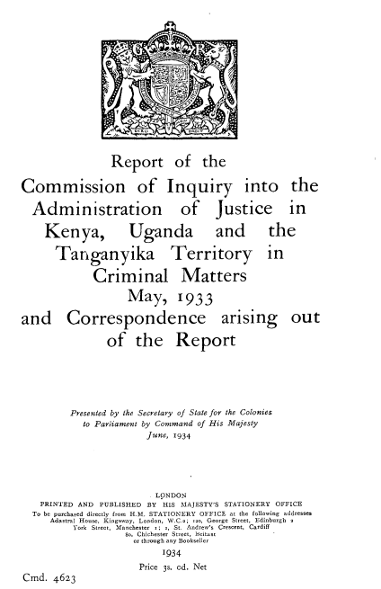 handle is hein.cow/rciaj0001 and id is 1 raw text is: 















                Report of the

Commission of Inquiry into the

  Administration             of    Justice      in

    Kenya,         Uganda          and      the

      Tanganyika Territory in

             Criminal Matters

                   May, 1933

and Correspondence arising out

               of the Report






         Presented by the Secretary of State for the Colonies
           to Parliament by Command of His Majesty
                       June, 1934





                       .LONDON
   PRINTED AND PUBLISHED BY HIS MAJESTY'S STATIONERY OFFICE
   To be purchased directly from H.M. STATIONERY OFFICE at the following addresses
     Adastral House, Kingsway, London, W.C.2; i2o, George Street, Edinburgh 2
         York Street, Manchester  .; j, St. Andrew's Crescent, Cardiff
                   So, Chichester Street, Biltast
                   or through any Bookseller
                         '934
                     Price 38. od. Net
Cmd. 4623


