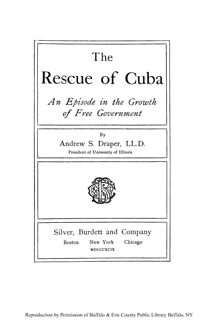 handle is hein.cow/recubepg0001 and id is 1 raw text is: Rescue of Cuba
An Eypisode in the Growth
of Free Government
By
Andrew S. Draper, LL.D.
President of University of Illinois
Silver, Burdett and Company
Boston  New York  Chicago
MDCCCXCIX

Reproduction by Permission of Buffalo & Erie County Public Library Buffalo, NY

The


