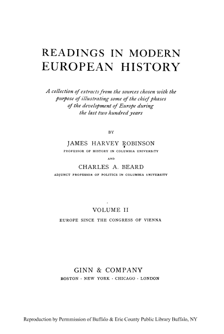 handle is hein.cow/remoh0002 and id is 1 raw text is: READINGS IN MODERN
EUROPEAN HISTORY
A collection of extracts from the sources chosen with the
purpose of illustrating some of the chief phases
of the development of Europe during
the last two hundred years
BY
JAMES HARVEY ROBINSON
PROFESSOR OF HISTORY IN COLUMBIA UNIVERSITY
AND
CHARLES A. BEARD
ADJUNCT PROFESSOR OF POLITICS IN COLUMBIA UNIVERSITY
VOLUME II
EUROPE SINCE THE CONGRESS OF VIENNA
GINN & COMPANY
BOSTON  NEW YORK  CHICAGO  LONDON

Reproduction by Permmission of Buffalo & Erie County Public Library Buffalo, NY


