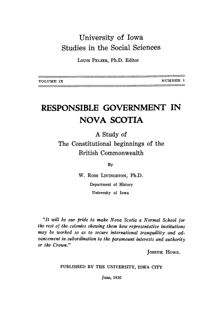 handle is hein.cow/repblgo0001 and id is 1 raw text is: University of Iowa
Studies in the Social Sciences
Louis PELZER, Ph.D. Editor

VOLUME IX

NUMBER 1

RESPONSIBLE GOVERNMENT IN
NOVA SCOTIA
A Study of
The Constitutional beginnings of the
British Commonwealth
By
W. Ross LIVINGSTON, Ph.D.
Department of History
University of Iowa
It will be our pride to make Nova Scotia a Normal School for
the rest of the colonies showing them how representative institutions
may be worked so as to secure international tranquillity, and ad-
vancement in subordination to the paramount interests and authority
or the Crown.
JOSEPH HOWE.
PUBLISHED BY THE UNIVERSITY, IOWA CITY

June, 1930


