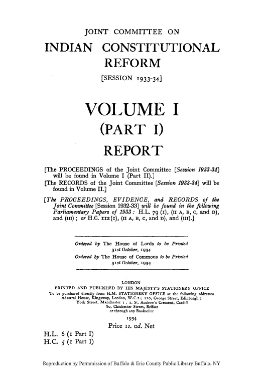 handle is hein.cow/reprecs0001 and id is 1 raw text is: JOINT COMMITTEE ON

INDIAN CONSTITUTIONAL
REFORM
[SESSION 1933-341
VOLUME I
(PART I)
REPORT
[The PROCEEDINGS of the Joint Committee [Session 1933-34]
will be found in Volume I (Part II).]
(The RECORDS of the Joint Committee [Session 1933-34] will be
found in Volume II.]
[The PROCEEDINGS, EVIDENCE, and RECORDS of the
Joint Committee [Session 1932-33] will be found in the following
Parliamentary Papers of 1933: H.L. 79 (1), (II A, B, c, and D),
and (Iii) ; or H.G. Im (i), (II A, B, c, and D), and (Iii).]
Ordered by The House of Lords to be Printed
31st October, 1934
Ordered by The House of Commons to be Printed
31st October, 1934
LONDON
PRINTED AND PUBLISHED BY HIS MAJESTY'S STATIONERY OFFICE
To be purchased directly from H.M. STATIONERY OFFICE at the following addressee
Adastral House, Kingsway, London, W.C.z; izo, George Street, Edinburgh z
York Street, Manchester i; I, St. Andrew's Crescent, Cardiff
So, Chichester Street, Belfast
or through any Bookseller
1934.
Price is. od. Net
H.L. 6 (1 Part I)
H.C. 5 (1 Part I)
Reproduction by Permnmission of Buffalo & Erie County Public Library Buffalo, NY


