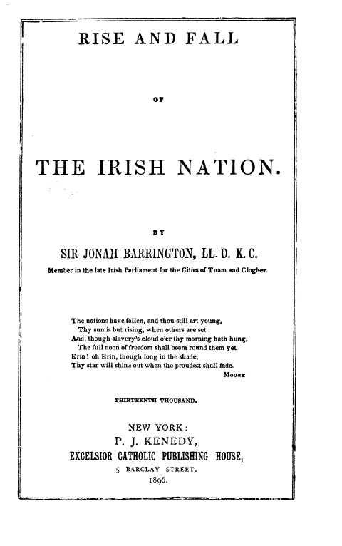 handle is hein.cow/rfirnt0001 and id is 1 raw text is: 
          THIRTEENTH THOUSAND.


             NEW   YORK:

          P. J. KENEDY,

EXCELSIOR  CATHOLIC PUBLISHING  HOUME,
          5 BARCLAY  STREET.
                 1896.


I,





I;


         RISE AND FALL






                          09








THE IRISH NATION.






                          lY


      SIR JONAh BARRINGTON, LL. U. K. C.

   Member in the late Irish Parliament for the Cities of Tuam and Clogher.





        The nations have fallen, and thou still art young,
        Thy  sun is but rising, when others are set,
        And, though slavery's cloud o'er thy morning hath hung.
        The full noon of freedom shall beam round them yet-
        Erin ! oh Erin, though long in the shade,
        Thy star will shin2 out when the proudest shall fade.
                                         Moong


