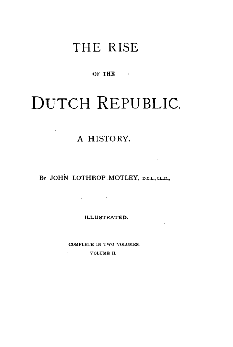 handle is hein.cow/ridurep0002 and id is 1 raw text is: THE RISE
OF THE
DUTCH REPUBLIC,

A HISTORY.
By JOHN LOTHROP. MOTLEY, D.C.L., LL.D.,
ILLUSTRATED.
COMPLETE IN TWO VOLUMES.
VOLUME II.



