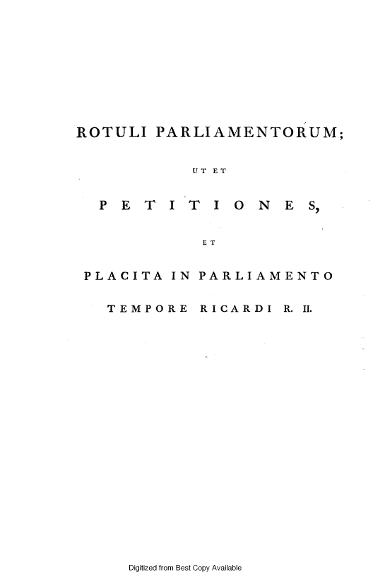 handle is hein.cow/ripmppmo0003 and id is 1 raw text is: 










ROTULI  PARLIAMENTORUM;


           UT ET


  PETITI ONES,


            ET


 PLACITA IN PARLIAMENTO


   TEMPORE  RICARDI R. II.


Digitized from Best Copy Available


