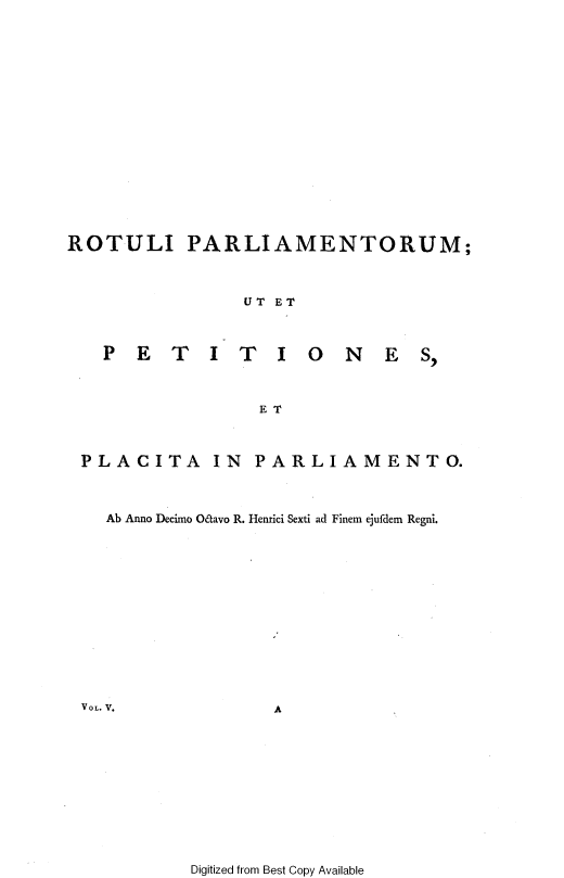 handle is hein.cow/ripmppmo0005 and id is 1 raw text is: 
















ROTULI PARLIAMENTORUM;



               UT ET



   PETITIONES,



                ET



 PLACITA IN PARLIAMENTO.



   Ab Anno Decimo Oaavo R. Henrici Sexti ad Finem ejufdem Regni.


A


Digitized from Best Copy Available


VOL. V.


