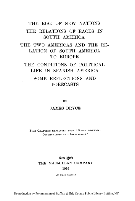 handle is hein.cow/risnewn0001 and id is 1 raw text is: THE RISE OF NEW NATIONS
THE RELATIONS OF RACES IN
SOUTH AMERICA
THE TWO AMERICAS AND THE RE-
LATION OF SOUTH AMERICA
TO EUROPE
THE CONDITIONS OF POLITICAL
LIFE IN SPANISH AMERICA
SOME REFLECTIONS AND
FORECASTS
BY
JAMES BRYCE

FIVE CHAPTERS REPRINTED FROM SOUTH AMERICA:
OBSERVATIONS AND IMPRESSIONS
THE MACMILLAN COMPANY
1916
All rigst8 re8erved

Reproduction by Permnmission of Buffalo & Erie County Public Library Buffalo, NY


