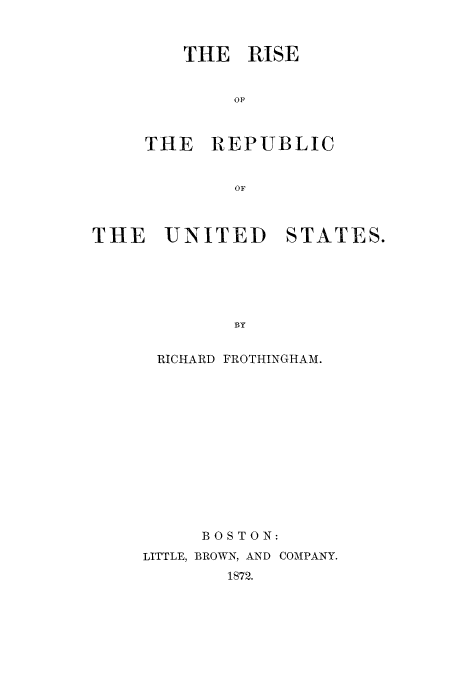 handle is hein.cow/risrepu0001 and id is 1 raw text is: THE RISE
OP
THE -REPUBLIC
OF

THE     UNITED       STATES.
BY
RICHARD FROTHINGHAM.

BOSTON:
LITTLE, BROWN, AND COMPANY.
1872.


