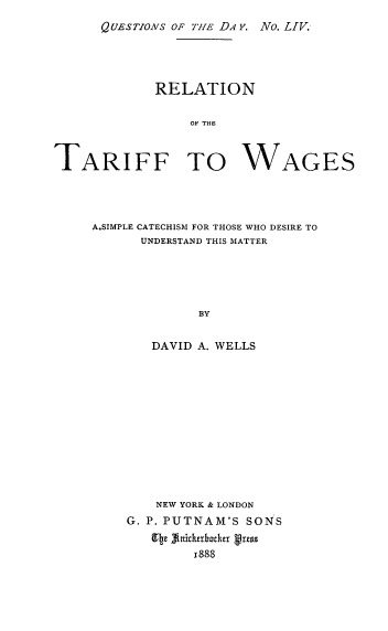 handle is hein.cow/rnotetftwgs0001 and id is 1 raw text is: QUESTIONS OF TIE DA Y. No. LIV.

RELATION
OF THE
TARIFF TO WAGES

A.SIMPLE CATECHISM FOR THOSE WHO DESIRE TO
UNDERSTAND THIS MATTER
BY
DAVID A. WELLS

NEW YORK & LONDON
G. P. PUTNAM'S SONS
9tz finitherbother vress
1888


