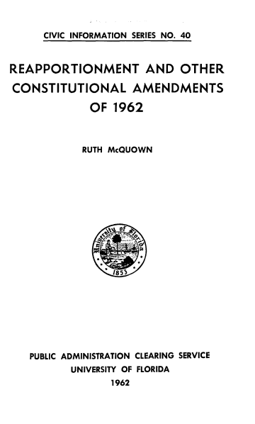 handle is hein.cow/rppmnt0001 and id is 1 raw text is: 


CIVIC INFORMATION SERIES NO. 40


REAPPORTIONMENT AND OTHER

CONSTITUTIONAL AMENDMENTS

             OF 1962



             RUTH McQUOWN


PUBLIC ADMINISTRATION CLEARING SERVICE
       UNIVERSITY OF FLORIDA
             1962


