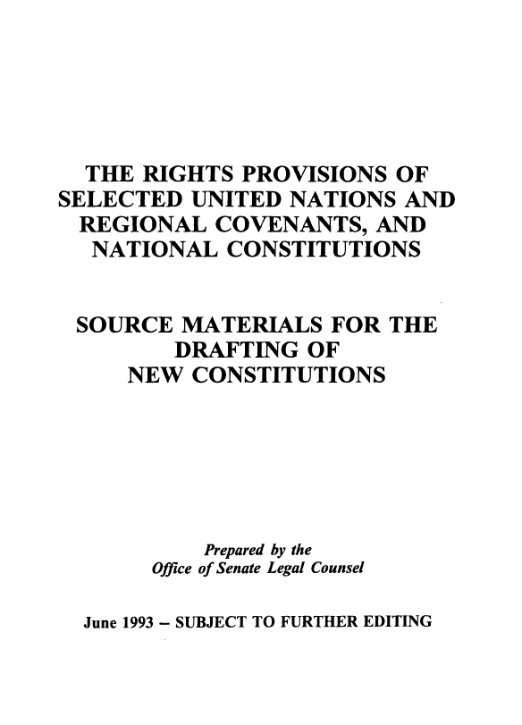 handle is hein.cow/rpvunrcnc0001 and id is 1 raw text is: 





  THE RIGHTS  PROVISIONS  OF
SELECTED  UNITED NATIONS  AND
  REGIONAL  COVENANTS,  AND
  NATIONAL   CONSTITUTIONS


  SOURCE MATERIALS   FOR THE
         DRAFTING  OF
     NEW  CONSTITUTIONS






           Prepared by the
       Office of Senate Legal Counsel


June 1993 - SUBJECT TO FURTHER EDITING


