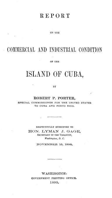 handle is hein.cow/rtclilcnid0001 and id is 1 raw text is: 




               REPORT












COMMERCIAL AND INDUSTRIAL CONDITION



                    OF THE


    ISLAND OF CUBA,



                BY



       ROBERT   P. PORTER,
SPECIAL COMMISSIONER FOR THE UNITED STATES
        TO CUBA AND PORTO RICO.


    RESPECTFULLY SUJBMITTED TO

HON.  LYMAN J. GAGE,
    SECRETARY OF THE TREASURY,
        Washington, D. C.

    NOVEVBER  15, 1898.










      WASHINGTON:
 GOVERNMENT PRINTING OFFICE.
          1898.


