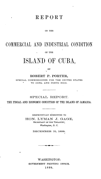 handle is hein.cow/rtclilcnidca0001 and id is 1 raw text is: 






               ]REPORT




                    ON THE





COIERCIAL AND INDUSTRIAL CONDITION


                    OF THE


    ISLAND OF CUBA,


                BY


       ROBERT   P. PORTER,
SPECIAL COMMISSIONER FOR THE UNITED STATES
    I   TO CUBA AND PORTO RICO.


            SPECIAL   REPORT.

THE FISCAL AND ECONOMIC CONDITION OF THE ISLAND OF JAMAICA,




             RESPECTFULLY SUBMXfITTED TO

          HON.  LYMAN J. GAGE,
              SECRETARY OF THE TREASURY,
                 Washington, D. C.

             DECEMBER   31, 1898.











                WASHINGTON:
           GOVERNMENT PRINTING OFFICE.
                    1899.


